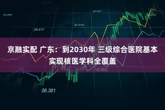 京融实配 广东：到2030年 三级综合医院基本实现核医学科全覆盖