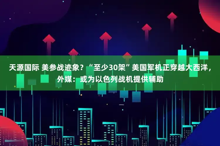 天源国际 美参战迹象？“至少30架”美国军机正穿越大西洋，外媒：或为以色列战机提供辅助
