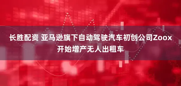 长胜配资 亚马逊旗下自动驾驶汽车初创公司Zoox开始增产无人出租车