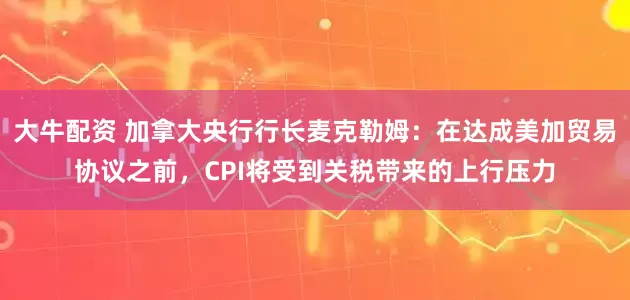 大牛配资 加拿大央行行长麦克勒姆：在达成美加贸易协议之前，CPI将受到关税带来的上行压力