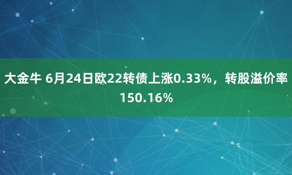 大金牛 6月24日欧22转债上涨0.33%，转股溢价率150.16%