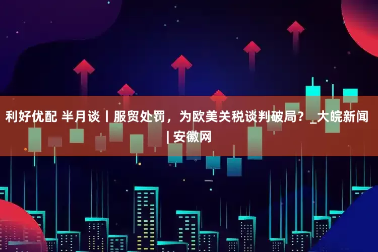 利好优配 半月谈丨服贸处罚，为欧美关税谈判破局？_大皖新闻 | 安徽网