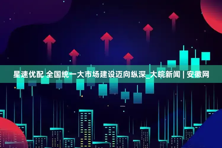 星速优配 全国统一大市场建设迈向纵深_大皖新闻 | 安徽网