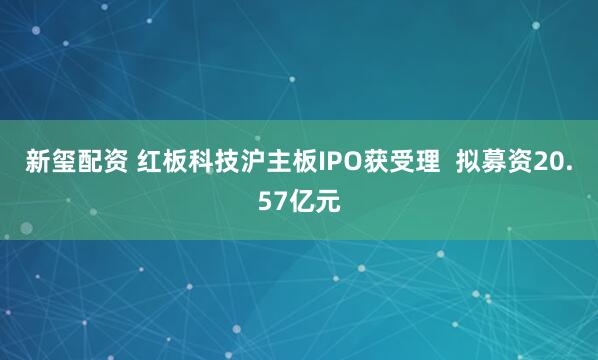 新玺配资 红板科技沪主板IPO获受理  拟募资20.57亿元