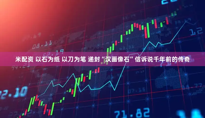 米配资 以石为纸 以刀为笔 递封“汉画像石”信诉说千年前的传奇