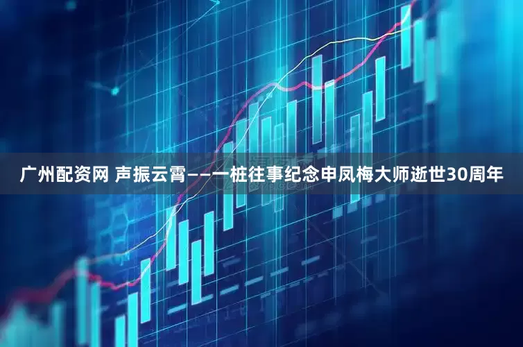 广州配资网 声振云霄——一桩往事纪念申凤梅大师逝世30周年