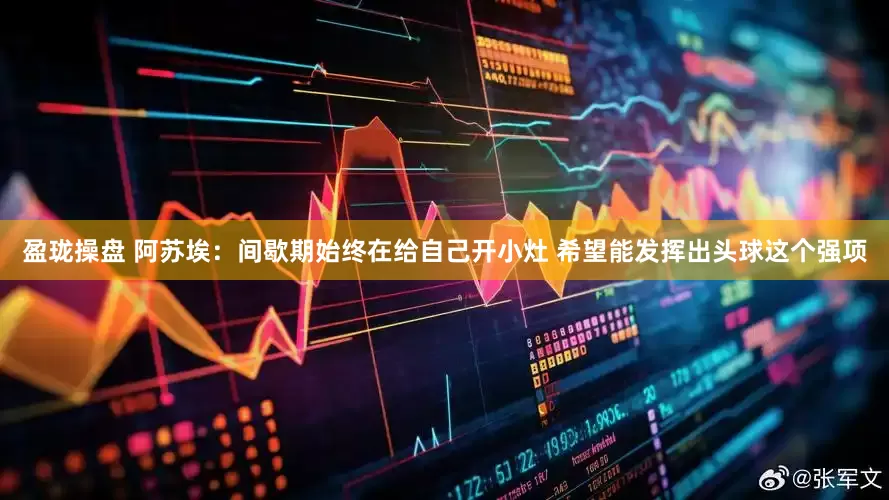 盈珑操盘 阿苏埃：间歇期始终在给自己开小灶 希望能发挥出头球这个强项