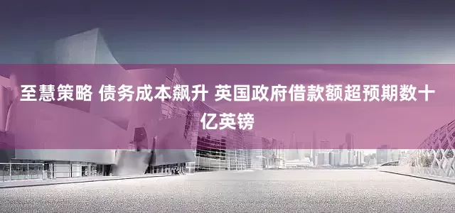 至慧策略 债务成本飙升 英国政府借款额超预期数十亿英镑