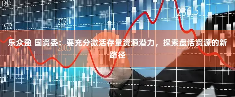 乐众盈 国资委：要充分激活存量资源潜力，探索盘活资源的新路径