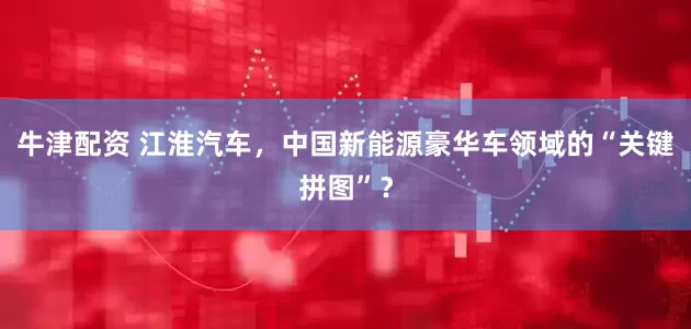 牛津配资 江淮汽车，中国新能源豪华车领域的“关键拼图”？