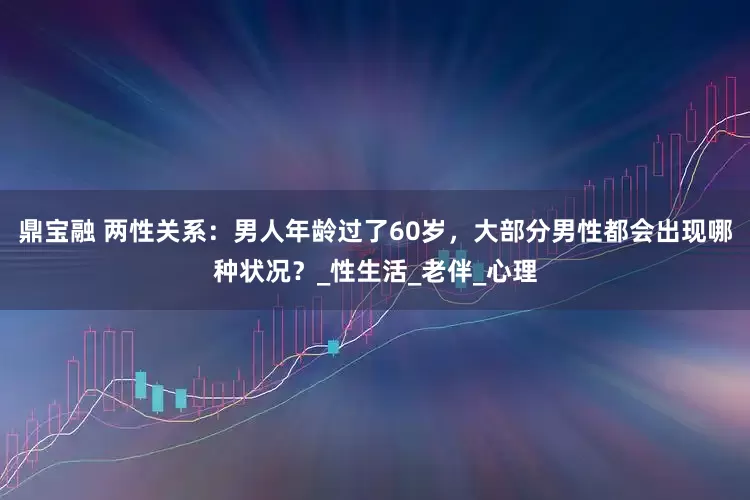 鼎宝融 两性关系：男人年龄过了60岁，大部分男性都会出现哪种状况？_性生活_老伴_心理
