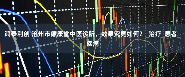 鸿泰利创 沧州市德康堂中医诊所，效果究竟如何？_治疗_患者_疾病