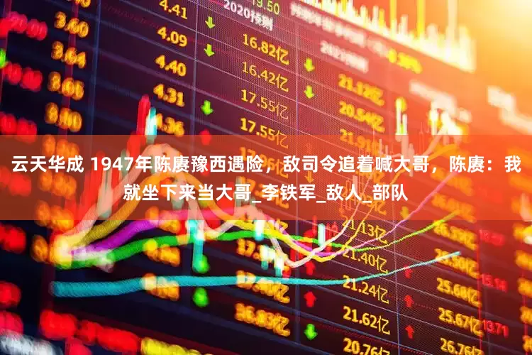 云天华成 1947年陈赓豫西遇险，敌司令追着喊大哥，陈赓：我就坐下来当大哥_李铁军_敌人_部队