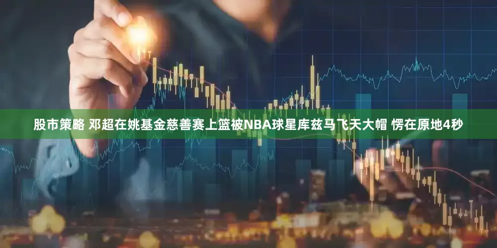 股市策略 邓超在姚基金慈善赛上篮被NBA球星库兹马飞天大帽 愣在原地4秒