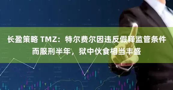 长盈策略 TMZ：特尔费尔因违反假释监管条件而服刑半年，狱中伙食相当丰盛